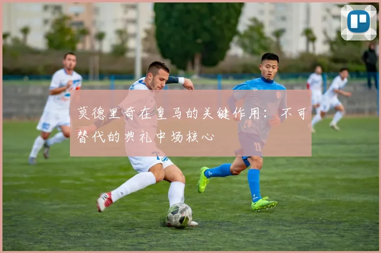 莫德里奇在皇马的关键作用：不可替代的典礼中场核心