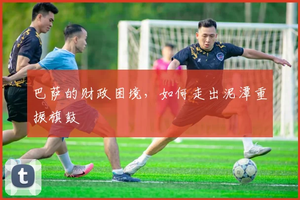 巴萨的财政困境，如何走出泥潭重振旗鼓