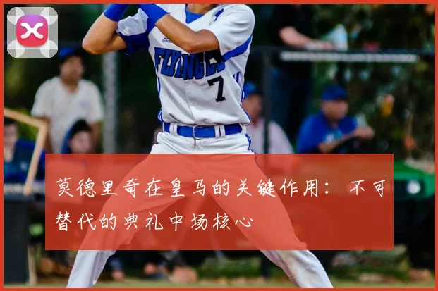 莫德里奇在皇马的关键作用：不可替代的典礼中场核心
