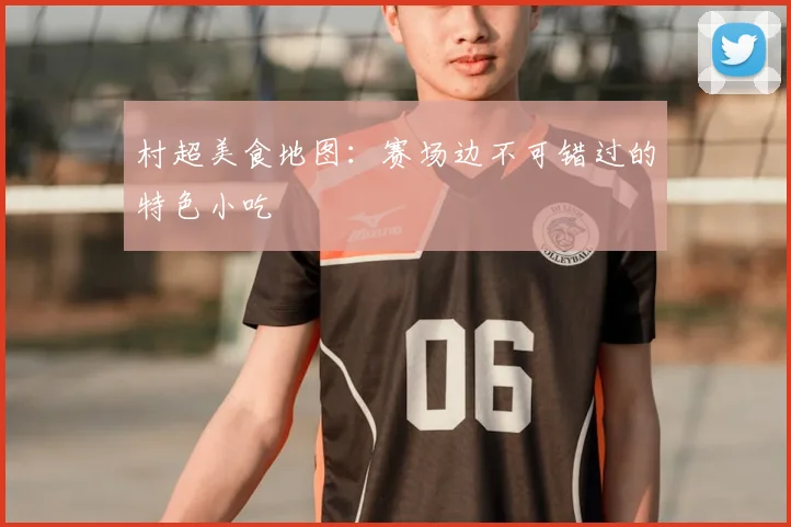 村超美食地图：赛场边不可错过的特色小吃