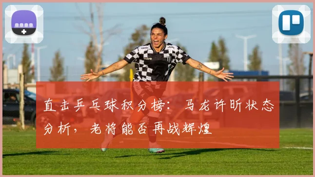 直击乒乓球积分榜：马龙许昕状态分析，老将能否再战辉煌