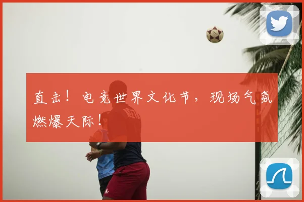 直击！电竞世界文化节，现场气氛燃爆天际！