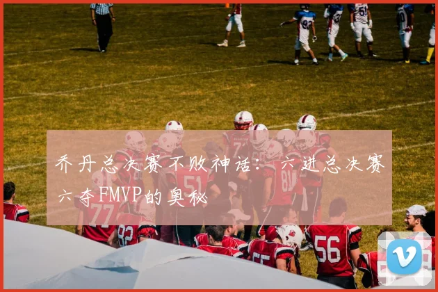 乔丹总决赛不败神话：六进总决赛六夺FMVP的奥秘