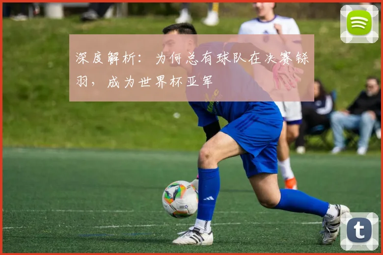 深度解析：为何总有球队在决赛铩羽，成为世界杯亚军