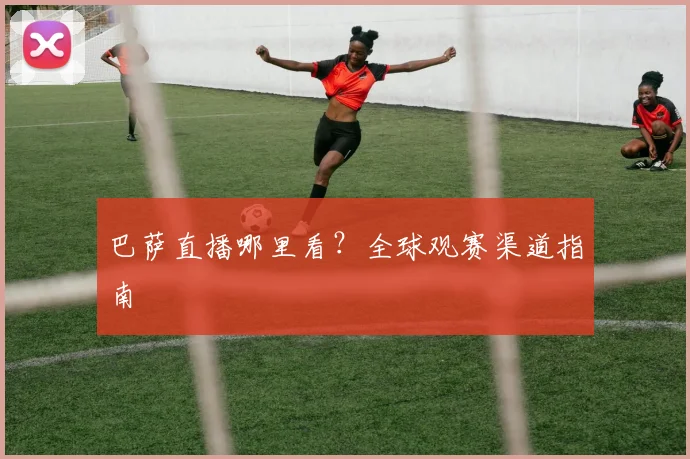 巴萨直播哪里看？全球观赛渠道指南