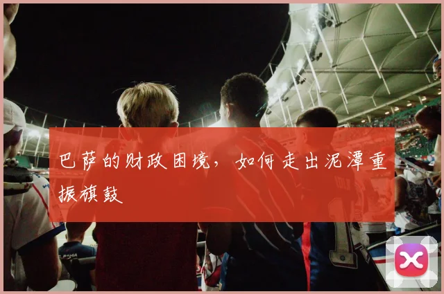 巴萨的财政困境，如何走出泥潭重振旗鼓